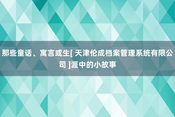 那些童话、寓言或生[ 天津伦成档案管理系统有限公司 ]涯中的小故事